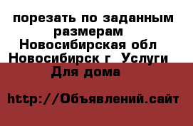 порезать по заданным размерам - Новосибирская обл., Новосибирск г. Услуги » Для дома   